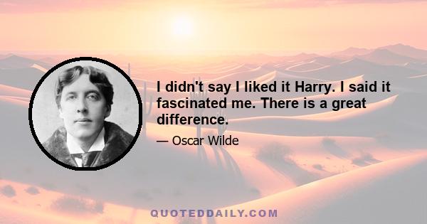 I didn't say I liked it Harry. I said it fascinated me. There is a great difference.