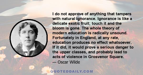 I do not approve of anything that tampers with natural ignorance. Ignorance is like a delicate exotic fruit; touch it and the bloom is gone. The whole theory of modern education is radically unsound. Fortunately in