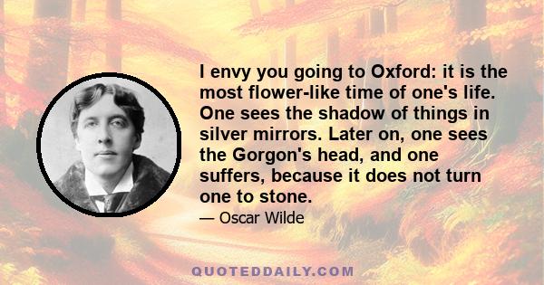 I envy you going to Oxford: it is the most flower-like time of one's life. One sees the shadow of things in silver mirrors. Later on, one sees the Gorgon's head, and one suffers, because it does not turn one to stone.