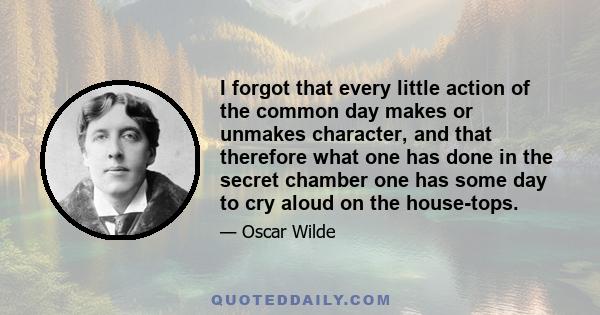 I forgot that every little action of the common day makes or unmakes character, and that therefore what one has done in the secret chamber one has some day to cry aloud on the house-tops.