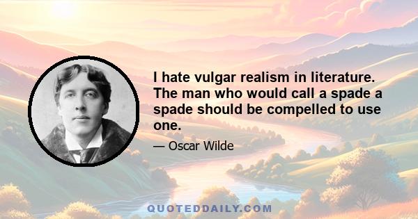 I hate vulgar realism in literature. The man who would call a spade a spade should be compelled to use one.