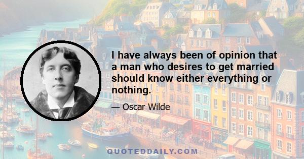 I have always been of opinion that a man who desires to get married should know either everything or nothing.