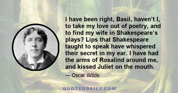 I have been right, Basil, haven’t I, to take my love out of poetry, and to find my wife in Shakespeare’s plays? Lips that Shakespeare taught to speak have whispered their secret in my ear. I have had the arms of