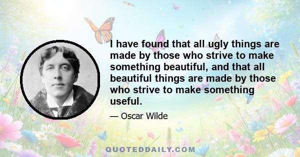 I have found that all ugly things are made by those who strive to make something beautiful, and that all beautiful things are made by those who strive to make something useful.