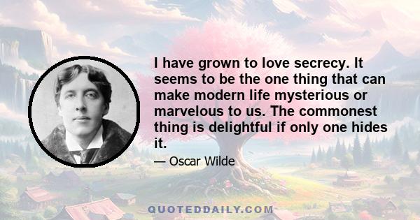 I have grown to love secrecy. It seems to be the one thing that can make modern life mysterious or marvelous to us. The commonest thing is delightful if only one hides it.