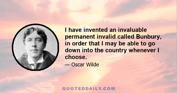 I have invented an invaluable permanent invalid called Bunbury, in order that I may be able to go down into the country whenever I choose.