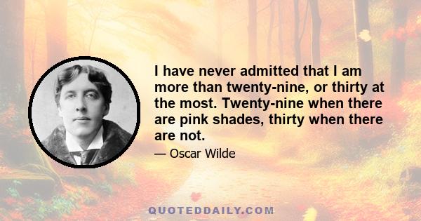 I have never admitted that I am more than twenty-nine, or thirty at the most. Twenty-nine when there are pink shades, thirty when there are not.