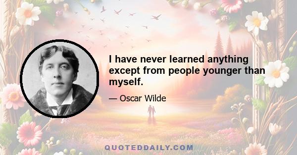 I have never learned anything except from people younger than myself.