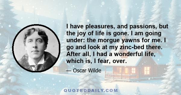 I have pleasures, and passions, but the joy of life is gone. I am going under: the morgue yawns for me. I go and look at my zinc-bed there. After all, I had a wonderful life, which is, I fear, over.