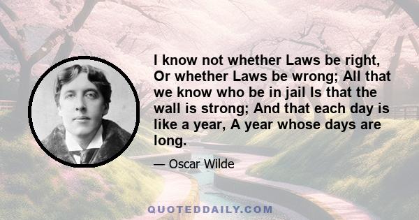 I know not whether Laws be right, Or whether Laws be wrong; All that we know who be in jail Is that the wall is strong; And that each day is like a year, A year whose days are long.