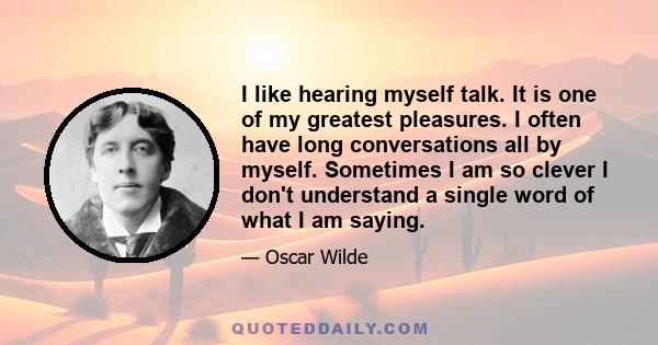 I like hearing myself talk. It is one of my greatest pleasures. I often have long conversations all by myself. Sometimes I am so clever I don't understand a single word of what I am saying.