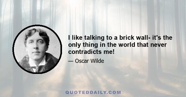 I like talking to a brick wall- it's the only thing in the world that never contradicts me!