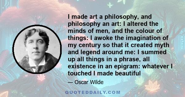 I made art a philosophy, and philosophy an art: I altered the minds of men, and the colour of things: I awoke the imagination of my century so that it created myth and legend around me: I summed up all things in a