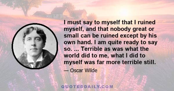 I must say to myself that I ruined myself, and that nobody great or small can be ruined except by his own hand. I am quite ready to say so. ... Terrible as was what the world did to me, what I did to myself was far more 