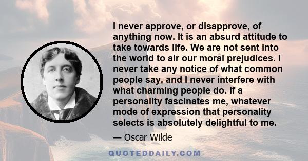 I never approve, or disapprove, of anything now. It is an absurd attitude to take towards life. We are not sent into the world to air our moral prejudices. I never take any notice of what common people say, and I never