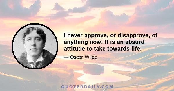 I never approve, or disapprove, of anything now. It is an absurd attitude to take towards life.