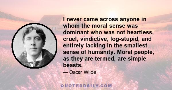 I never came across anyone in whom the moral sense was dominant who was not heartless, cruel, vindictive, log-stupid, and entirely lacking in the smallest sense of humanity. Moral people, as they are termed, are simple