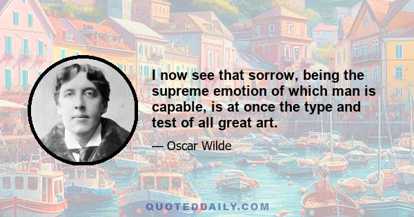 I now see that sorrow, being the supreme emotion of which man is capable, is at once the type and test of all great art.