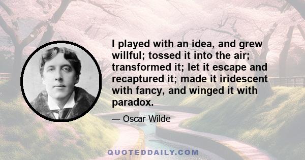 I played with an idea, and grew willful; tossed it into the air; transformed it; let it escape and recaptured it; made it iridescent with fancy, and winged it with paradox.