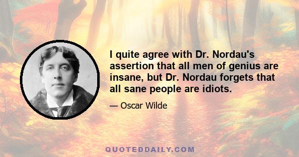 I quite agree with Dr. Nordau's assertion that all men of genius are insane, but Dr. Nordau forgets that all sane people are idiots.