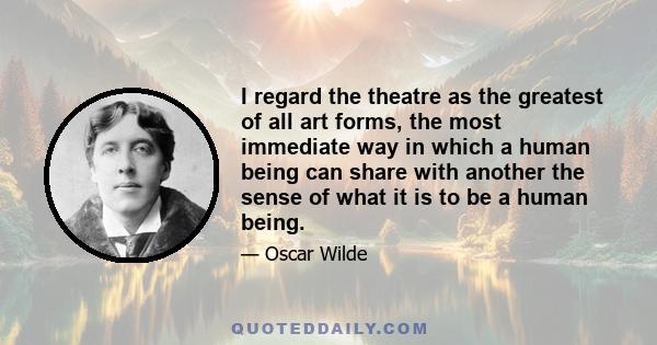 I regard the theatre as the greatest of all art forms, the most immediate way in which a human being can share with another the sense of what it is to be a human being.