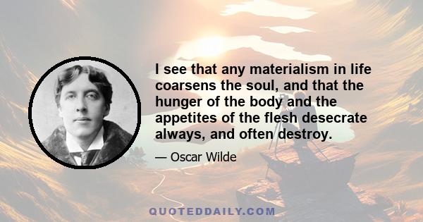 I see that any materialism in life coarsens the soul, and that the hunger of the body and the appetites of the flesh desecrate always, and often destroy.