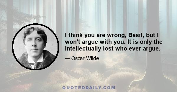 I think you are wrong, Basil, but I won't argue with you. It is only the intellectually lost who ever argue.