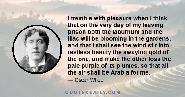 I tremble with pleasure when I think that on the very day of my leaving prison both the laburnum and the lilac will be blooming in the gardens, and that I shall see the wind stir into restless beauty the swaying gold of 