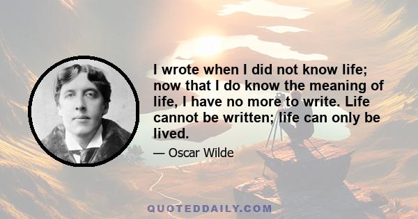 I wrote when I did not know life; now that I do know the meaning of life, I have no more to write. Life cannot be written; life can only be lived.