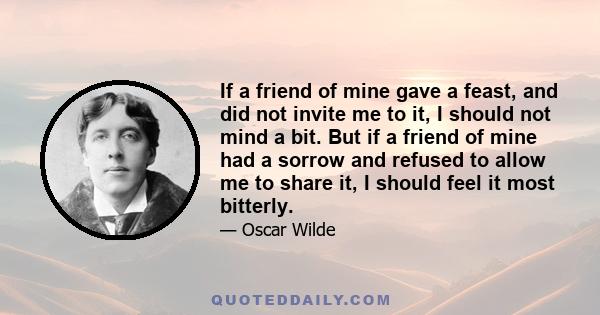 If a friend of mine gave a feast, and did not invite me to it, I should not mind a bit. But if a friend of mine had a sorrow and refused to allow me to share it, I should feel it most bitterly.