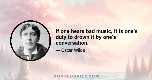 If one hears bad music, it is one's duty to drown it by one's conversation.