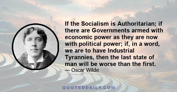 If the Socialism is Authoritarian; if there are Governments armed with economic power as they are now with political power; if, in a word, we are to have Industrial Tyrannies, then the last state of man will be worse