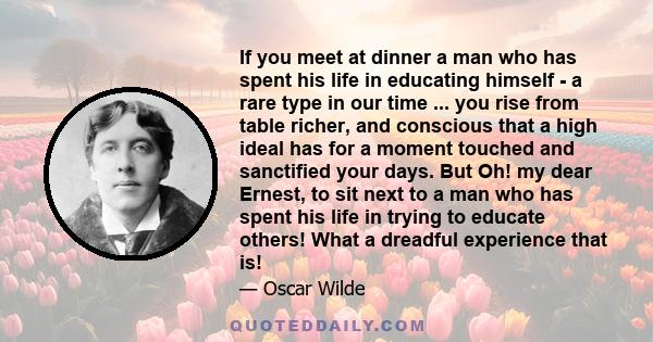 If you meet at dinner a man who has spent his life in educating himself - a rare type in our time ... you rise from table richer, and conscious that a high ideal has for a moment touched and sanctified your days. But