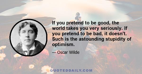 If you pretend to be good, the world takes you very seriously. If you pretend to be bad, it doesn't. Such is the astounding stupidity of optimism.