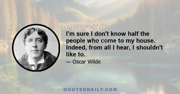 I'm sure I don't know half the people who come to my house. Indeed, from all I hear, I shouldn't like to.