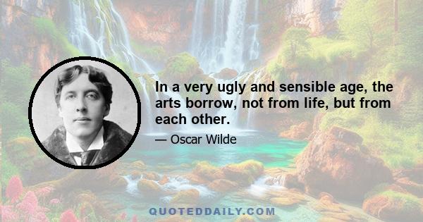 In a very ugly and sensible age, the arts borrow, not from life, but from each other.