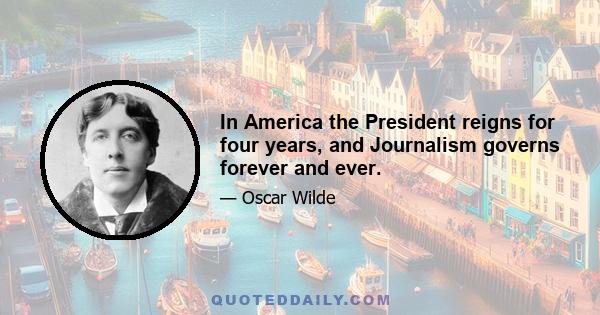 In America the President reigns for four years, and Journalism governs forever and ever.