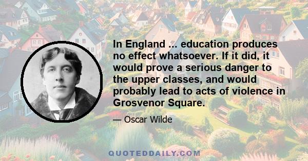 In England ... education produces no effect whatsoever. If it did, it would prove a serious danger to the upper classes, and would probably lead to acts of violence in Grosvenor Square.