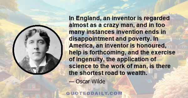 In England, an inventor is regarded almost as a crazy man, and in too many instances invention ends in disappointment and poverty. In America, an inventor is honoured, help is forthcoming, and the exercise of ingenuity, 