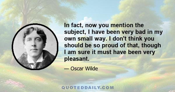 In fact, now you mention the subject, I have been very bad in my own small way. I don't think you should be so proud of that, though I am sure it must have been very pleasant.