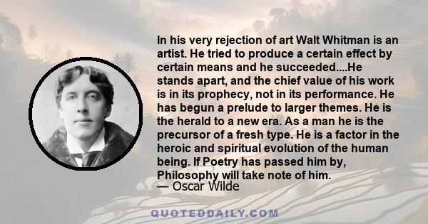 In his very rejection of art Walt Whitman is an artist. He tried to produce a certain effect by certain means and he succeeded....He stands apart, and the chief value of his work is in its prophecy, not in its