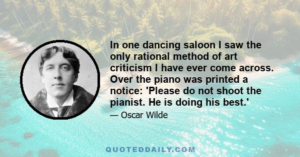 In one dancing saloon I saw the only rational method of art criticism I have ever come across. Over the piano was printed a notice: 'Please do not shoot the pianist. He is doing his best.'