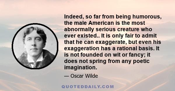 Indeed, so far from being humorous, the male American is the most abnormally serious creature who ever existed.. It is only fair to admit that he can exaggerate, but even his exaggeration has a rational basis. It is not 