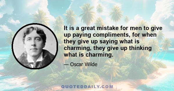 It is a great mistake for men to give up paying compliments, for when they give up saying what is charming, they give up thinking what is charming.