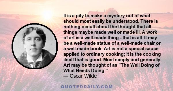 It is a pity to make a mystery out of what should most easily be understood. There is nothing occult about the thought that all things maybe made well or made ill. A work of art is a well-made thing - that is all. It