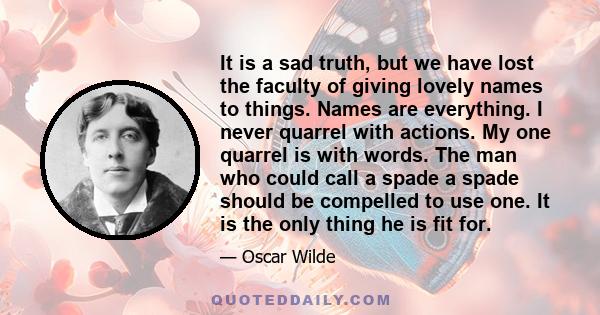 It is a sad truth, but we have lost the faculty of giving lovely names to things. Names are everything. I never quarrel with actions. My one quarrel is with words. The man who could call a spade a spade should be