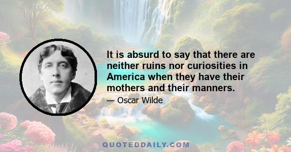 It is absurd to say that there are neither ruins nor curiosities in America when they have their mothers and their manners.