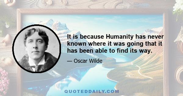 It is because Humanity has never known where it was going that it has been able to find its way.