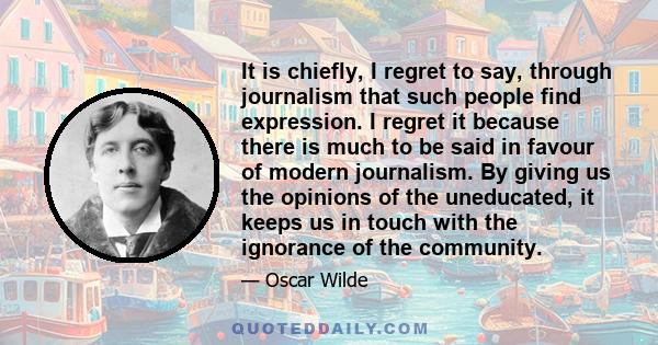 It is chiefly, I regret to say, through journalism that such people find expression. I regret it because there is much to be said in favour of modern journalism. By giving us the opinions of the uneducated, it keeps us