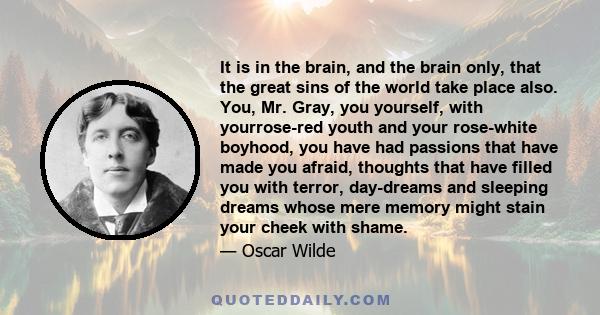 It is in the brain, and the brain only, that the great sins of the world take place also. You, Mr. Gray, you yourself, with yourrose-red youth and your rose-white boyhood, you have had passions that have made you